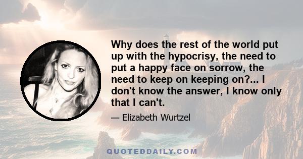 Why does the rest of the world put up with the hypocrisy, the need to put a happy face on sorrow, the need to keep on keeping on?... I don't know the answer, I know only that I can't.