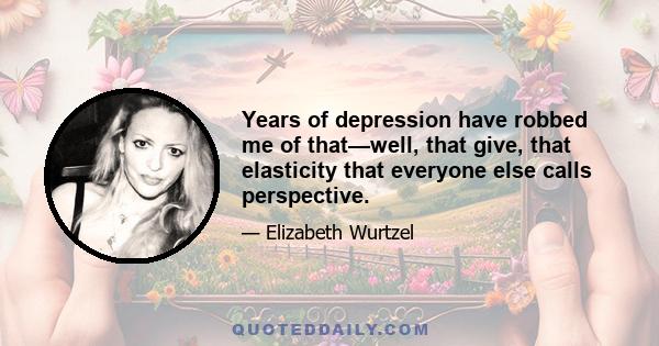 Years of depression have robbed me of that—well, that give, that elasticity that everyone else calls perspective.