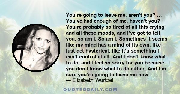 You’re going to leave me, aren’t you? … You’ve had enough of me, haven’t you? You’re probably so tired of all this crying and all these moods, and I’ve got to tell you, so am I. So am I. Sometimes it seems like my mind