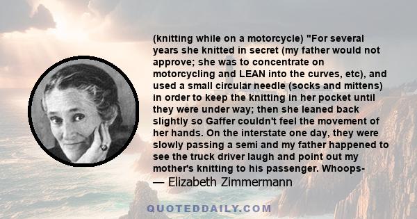 (knitting while on a motorcycle) For several years she knitted in secret (my father would not approve; she was to concentrate on motorcycling and LEAN into the curves, etc), and used a small circular needle (socks and