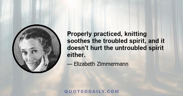 Properly practiced, knitting soothes the troubled spirit, and it doesn't hurt the untroubled spirit either.