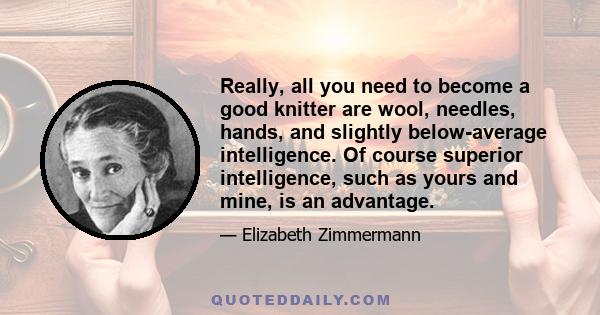 Really, all you need to become a good knitter are wool, needles, hands, and slightly below-average intelligence. Of course superior intelligence, such as yours and mine, is an advantage.