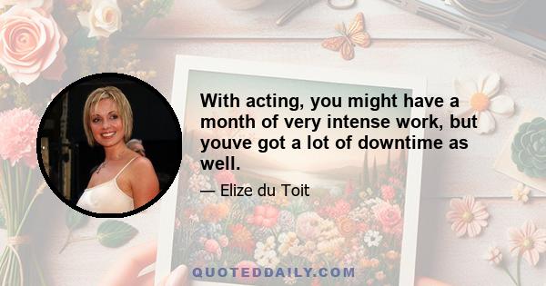 With acting, you might have a month of very intense work, but youve got a lot of downtime as well.