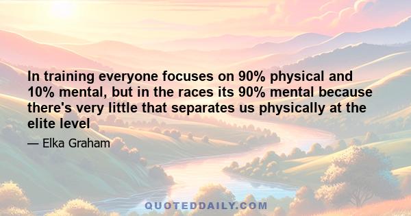 In training everyone focuses on 90% physical and 10% mental, but in the races its 90% mental because there's very little that separates us physically at the elite level