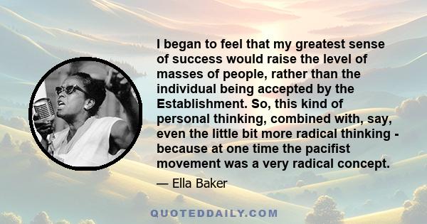 I began to feel that my greatest sense of success would raise the level of masses of people, rather than the individual being accepted by the Establishment. So, this kind of personal thinking, combined with, say, even