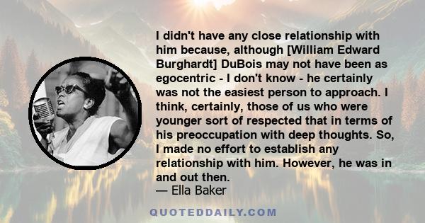 I didn't have any close relationship with him because, although [William Edward Burghardt] DuBois may not have been as egocentric - I don't know - he certainly was not the easiest person to approach. I think, certainly, 