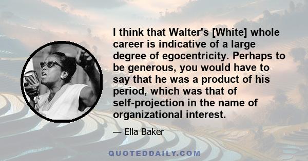 I think that Walter's [White] whole career is indicative of a large degree of egocentricity. Perhaps to be generous, you would have to say that he was a product of his period, which was that of self-projection in the