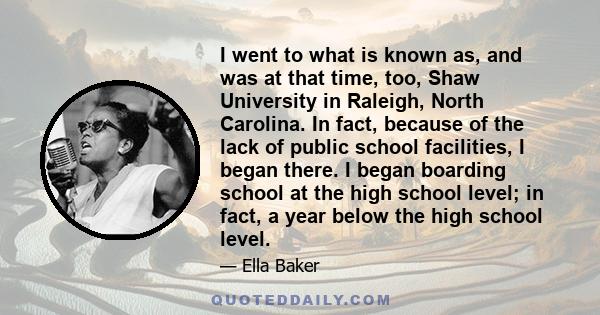 I went to what is known as, and was at that time, too, Shaw University in Raleigh, North Carolina. In fact, because of the lack of public school facilities, I began there. I began boarding school at the high school