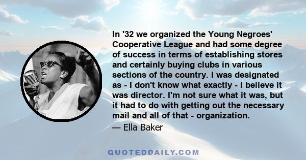 In '32 we organized the Young Negroes' Cooperative League and had some degree of success in terms of establishing stores and certainly buying clubs in various sections of the country. I was designated as - I don't know