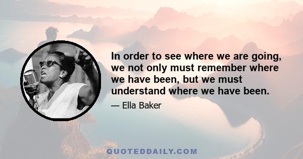 In order to see where we are going, we not only must remember where we have been, but we must understand where we have been.