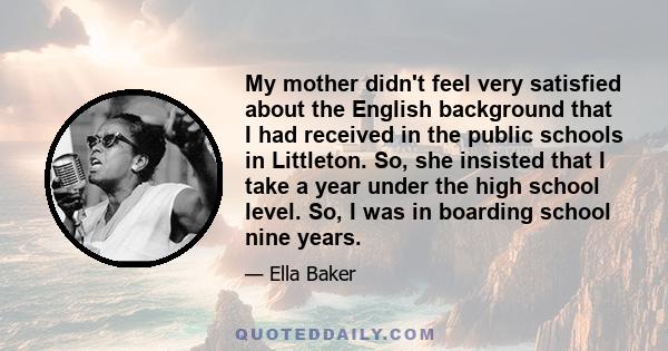 My mother didn't feel very satisfied about the English background that I had received in the public schools in Littleton. So, she insisted that I take a year under the high school level. So, I was in boarding school