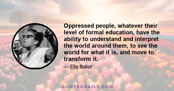 Oppressed people, whatever their level of formal education, have the ability to understand and interpret the world around them, to see the world for what it is, and move to transform it.