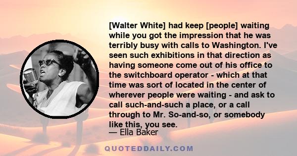 [Walter White] had keep [people] waiting while you got the impression that he was terribly busy with calls to Washington. I've seen such exhibitions in that direction as having someone come out of his office to the