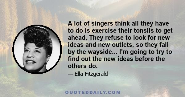 A lot of singers think all they have to do is exercise their tonsils to get ahead. They refuse to look for new ideas and new outlets, so they fall by the wayside... I'm going to try to find out the new ideas before the