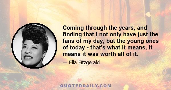 Coming through the years, and finding that I not only have just the fans of my day, but the young ones of today - that's what it means, it means it was worth all of it.