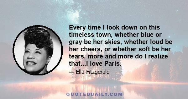 Every time I look down on this timeless town, whether blue or gray be her skies, whether loud be her cheers, or whether soft be her tears, more and more do I realize that...I love Paris.