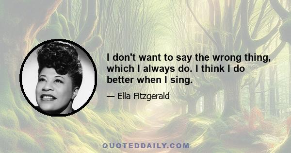 I don't want to say the wrong thing, which I always do. I think I do better when I sing.