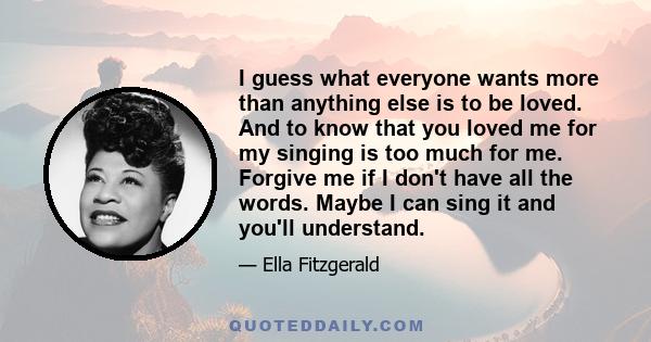 I guess what everyone wants more than anything else is to be loved. And to know that you loved me for my singing is too much for me. Forgive me if I don't have all the words. Maybe I can sing it and you'll understand.