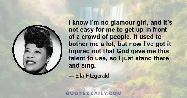 I know I'm no glamour girl, and it's not easy for me to get up in front of a crowd of people. It used to bother me a lot, but now I've got it figured out that God gave me this talent to use, so I just stand there and