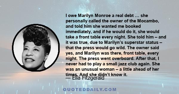 I owe Marilyn Monroe a real debt … she personally called the owner of the Mocambo, and told him she wanted me booked immediately, and if he would do it, she would take a front table every night. She told him – and it