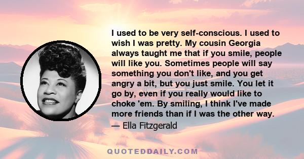 I used to be very self-conscious. I used to wish I was pretty. My cousin Georgia always taught me that if you smile, people will like you. Sometimes people will say something you don't like, and you get angry a bit, but 