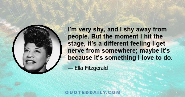 I'm very shy, and I shy away from people. But the moment I hit the stage, it's a different feeling I get nerve from somewhere; maybe it's because it's something I love to do.