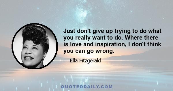 Just don't give up trying to do what you really want to do. Where there is love and inspiration, I don't think you can go wrong.