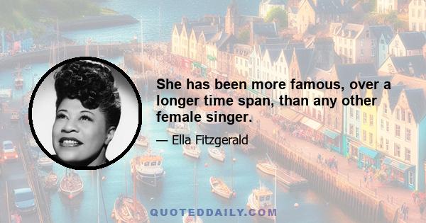 She has been more famous, over a longer time span, than any other female singer.