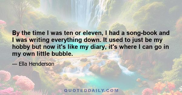 By the time I was ten or eleven, I had a song-book and I was writing everything down. It used to just be my hobby but now it's like my diary, it's where I can go in my own little bubble.