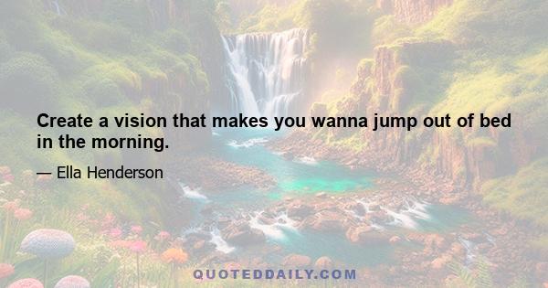 Create a vision that makes you wanna jump out of bed in the morning.