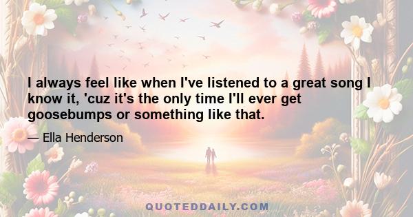 I always feel like when I've listened to a great song I know it, 'cuz it's the only time I'll ever get goosebumps or something like that.