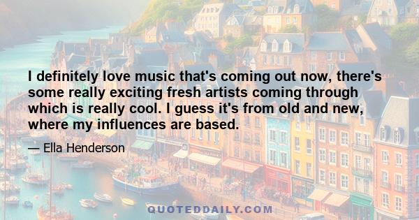 I definitely love music that's coming out now, there's some really exciting fresh artists coming through which is really cool. I guess it's from old and new, where my influences are based.