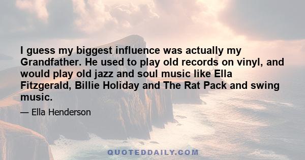 I guess my biggest influence was actually my Grandfather. He used to play old records on vinyl, and would play old jazz and soul music like Ella Fitzgerald, Billie Holiday and The Rat Pack and swing music.