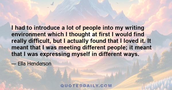 I had to introduce a lot of people into my writing environment which I thought at first I would find really difficult, but I actually found that I loved it. It meant that I was meeting different people; it meant that I