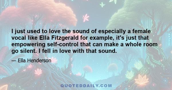 I just used to love the sound of especially a female vocal like Ella Fitzgerald for example, it's just that empowering self-control that can make a whole room go silent. I fell in love with that sound.