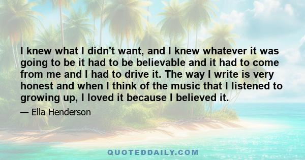 I knew what I didn't want, and I knew whatever it was going to be it had to be believable and it had to come from me and I had to drive it. The way I write is very honest and when I think of the music that I listened to 