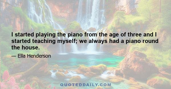 I started playing the piano from the age of three and I started teaching myself; we always had a piano round the house.