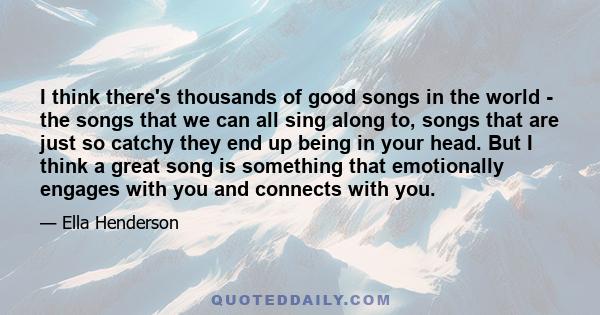 I think there's thousands of good songs in the world - the songs that we can all sing along to, songs that are just so catchy they end up being in your head. But I think a great song is something that emotionally