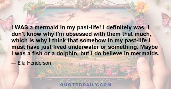 I WAS a mermaid in my past-life! I definitely was. I don't know why I'm obsessed with them that much, which is why I think that somehow in my past-life I must have just lived underwater or something. Maybe I was a fish