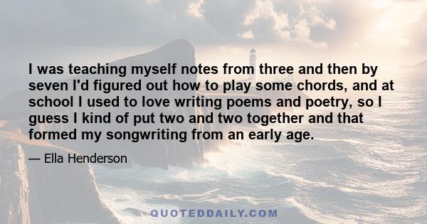 I was teaching myself notes from three and then by seven I'd figured out how to play some chords, and at school I used to love writing poems and poetry, so I guess I kind of put two and two together and that formed my