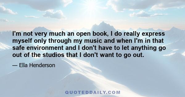 I'm not very much an open book, I do really express myself only through my music and when I'm in that safe environment and I don't have to let anything go out of the studios that I don't want to go out.