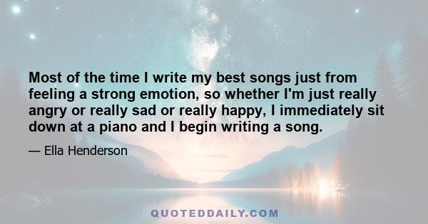 Most of the time I write my best songs just from feeling a strong emotion, so whether I'm just really angry or really sad or really happy, I immediately sit down at a piano and I begin writing a song.