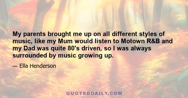 My parents brought me up on all different styles of music, like my Mum would listen to Motown R&B and my Dad was quite 80's driven, so I was always surrounded by music growing up.