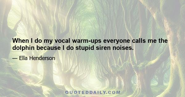 When I do my vocal warm-ups everyone calls me the dolphin because I do stupid siren noises.