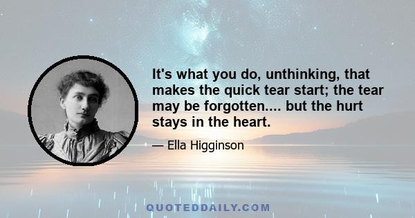 It's what you do, unthinking, that makes the quick tear start; the tear may be forgotten.... but the hurt stays in the heart.