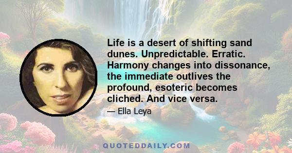 Life is a desert of shifting sand dunes. Unpredictable. Erratic. Harmony changes into dissonance, the immediate outlives the profound, esoteric becomes cliched. And vice versa.