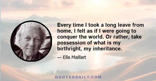 Every time I took a long leave from home, I felt as if I were going to conquer the world. Or rather, take possession of what is my birthright, my inheritance.