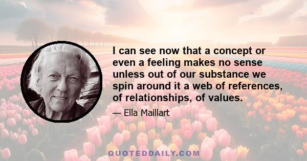 I can see now that a concept or even a feeling makes no sense unless out of our substance we spin around it a web of references, of relationships, of values.