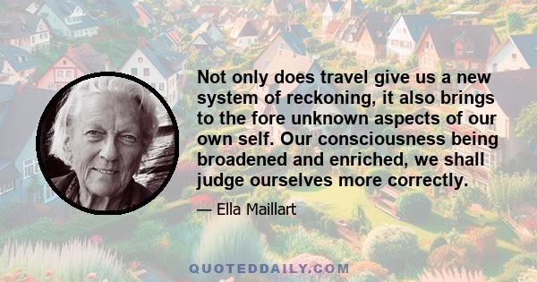 Not only does travel give us a new system of reckoning, it also brings to the fore unknown aspects of our own self. Our consciousness being broadened and enriched, we shall judge ourselves more correctly.