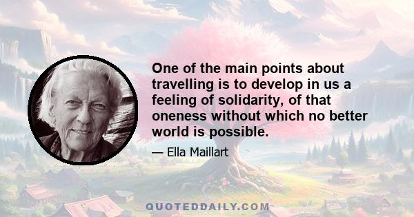 One of the main points about travelling is to develop in us a feeling of solidarity, of that oneness without which no better world is possible.